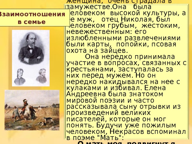   Ещ ё одно горе постоянно было  рядом с Николаем в родной  семье. Его мать,  Елена Андреевна, кроткая  женщина,  очень страдала в замужестве.Она  была  человеком  высокой  культуры, а ее муж,  отец Николая,  был  человеком грубым,  жестоким, невежественным:  его  излюбленными р азвлечениями были карты,  попойки, псовая охота на зайцев.   Она нередко принимала участие в вопросах, связанных с крестьянами, заступалась за них перед мужем. Но он нередко накидывался на нее с кулаками и избивал. Елена Андреевна была знатоком мировой поэзии и часто рассказывала сыну отрывки из произведений великих писателей, которые он мог понять. Будучи уже пожилым человеком , Некрасов вспоминал в поэме 