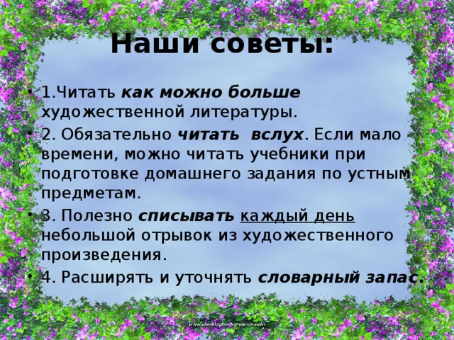 Наши советы: 1.Читать как можно больше художественной литературы. 2. Обязательно читать вслух . Если мало времени, можно читать учебники при подготовке домашнего задания по устным предметам. 3. Полезно списывать  каждый день небольшой отрывок из художественного произведения. 4. Расширять и уточнять словарный запас . 