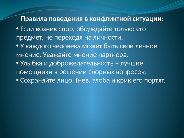 Правила поведения в конфликтной ситуации:  Если возник спор, обсуждайте только его предмет, не переходя на личности.  У каждого человека может быть свое личное мнение. Уважайте мнение партнера.  Улыбка и доброжелательность – лучшие помощники в решении спорных вопросов.  Сохраняйте лицо. Гнев, злоба и крик его портят. 