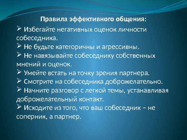 Правила эффективного общения:  Избегайте негативных оценок личности собеседника.  Не будьте категоричны и агрессивны.  Не навязывайте собеседнику собственных мнений и оценок.  Умейте встать на точку зрения партнера.  Смотрите на собеседника доброжелательно.  Начните разговор с легкой темы, устанавливая доброжелательный контакт.  Исходите из того, что ваш собеседник – не соперник, а партнер. 