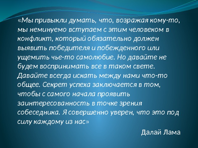 « Мы привыкли думать, что, возражая кому-то, мы неминуемо вступаем с этим человеком в конфликт, который обязательно должен выявить победителя и побежденного или ущемить чье-то самолюбие. Но давайте не будем воспринимать все в таком свете. Давайте всегда искать между нами что-то общее. Секрет успеха заключается в том, чтобы с самого начала проявить заинтересованность в точке зрения собеседника. Я совершенно уверен, что это под силу каждому из нас » Далай Лама 