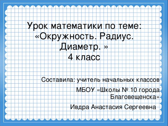 Урок математики по теме: «Окружность. Радиус. Диаметр. »  4 класс Составила: учитель начальных классов МБОУ «Школы № 10 города Благовещенска» Ивдра Анастасия Сергеевна 