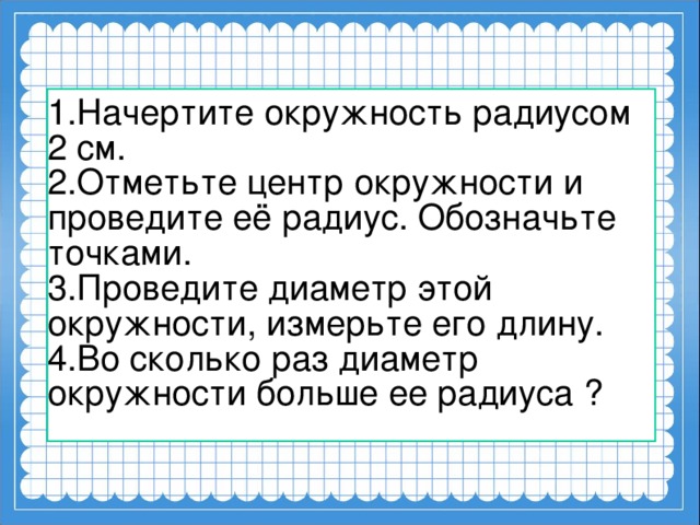 1.Начертите окружность радиусом 2 см. 2.Отметьте центр окружности и проведите её радиус. Обозначьте точками. 3.Проведите диаметр этой окружности, измерьте его длину. 4.Во сколько раз диаметр окружности больше ее радиуса ?    
