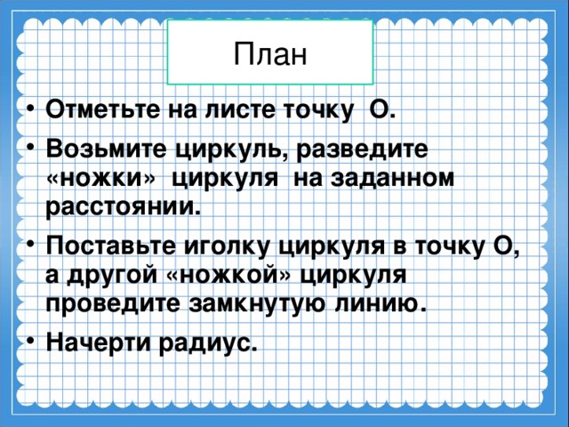 План Отметьте на листе точку О. Возьмите циркуль, разведите «ножки» циркуля на заданном расстоянии. Поставьте иголку циркуля в точку О, а другой «ножкой» циркуля проведите замкнутую линию. Начерти радиус.   