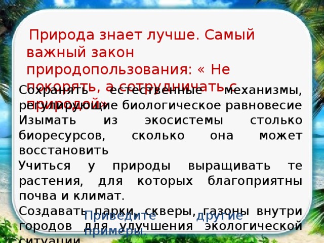   Природа знает лучше. Самый важный закон природопользования: « Не покорять, а сотрудничать с природой» Сохранять естественные механизмы, регулирующие биологическое равновесие Изымать из экосистемы столько биоресурсов, сколько она может восстановить Учиться у природы выращивать те растения, для которых благоприятны почва и климат. Создавать парки, скверы, газоны внутри городов для улучшения экологической ситуации. Приведите другие примеры. 