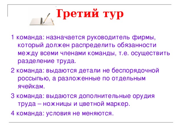 Третий тур  1 команда: назначается руководитель фирмы, который должен распределить обязанности между всеми членами команды, т.е. осуществить разделение труда. 2 команда: выдаются детали не беспорядочной россыпью, а разложенные по отдельным ячейкам. 3 команда: выдаются дополнительные орудия труда – ножницы и цветной маркер. 4 команда: условия не меняются. 