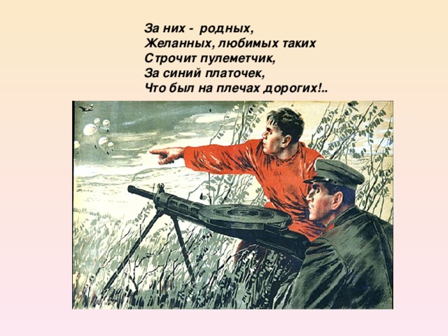 За них - родных,  Желанных, любимых таких  Строчит пулеметчик,  За синий платочек,  Что был на плечах дорогих!..