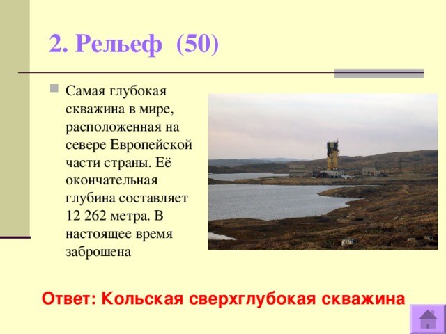 2. Рельеф (50)   Самая глубокая скважина в мире, расположенная на севере Европейской части страны. Её окончательная глубина составляет 12 262 метра. В настоящее время заброшена  Ответ: Кольская сверхглубокая скважина  
