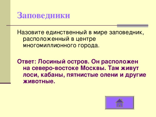 Заповедники Назовите единственный в мире заповедник, расположенный в центре многомиллионного города. Ответ: Лосиный остров. Он расположен на северо-востоке Москвы. Там живут лоси, кабаны, пятнистые олени и другие животные. 