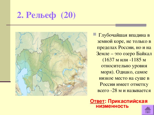 2. Рельеф (20)   Глубочайшая впадина в земной коре, не только в пределах России, но и на Земле – это озеро Байкал (1637 м или -1185 м относительно уровня моря). Однако, самое низкое место на суше в России имеет отметку всего -28 м и называется  Ответ : Прикаспийская низменность  