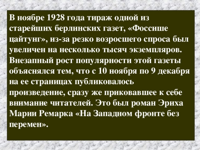В ноябре 1928 года тираж одной из старейших берлинских газет, «Фоссише цайтунг», из-за резко возросшего спроса был увеличен на несколько тысяч экземпляров. Внезапный рост популярности этой газеты объяснялся тем, что с 10 ноября по 9 декабря на ее страницах публиковалось произведение, сразу же приковавшее к себе внимание читателей. Это был роман Эриха Марии Ремарка «На Западном фронте без перемен».  