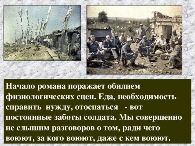 Начало романа поражает обилием физиологических сцен. Еда, необходимость справить нужду, отоспаться - вот постоянные заботы солдата. Мы совершенно не слышим разговоров о том, ради чего воюют, за кого воюют, даже с кем воюют. 
