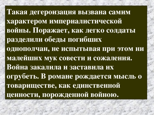 Такая дегероизация вызвана самим характером империалистической войны. Поражает, как легко солдаты разделили обеды погибших однополчан, не испытывая при этом ни малейших мук совести и сожаления. Война закалила и заставила их огрубеть. В романе рождается мысль о товариществе, как единственной ценности, порожденной войною. 