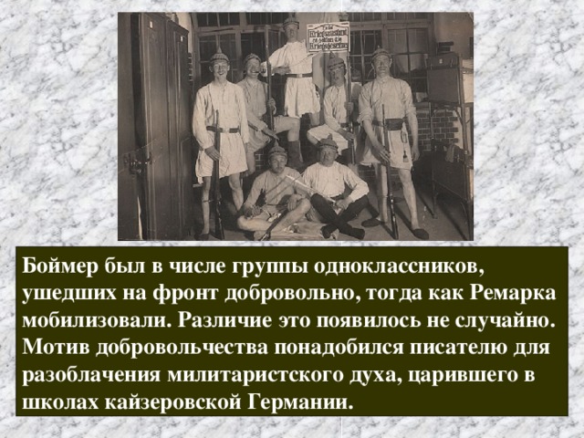 Боймер был в числе группы одноклассников, ушедших на фронт добровольно, тогда как Ремарка мобилизовали. Различие это появилось не случайно. Мотив добровольчества понадобился писателю для разоблачения милитаристского духа, царившего в школах кайзеровской Германии. 