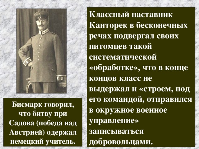 Классный наставник Канторек в бесконечных речах подвергал своих питомцев такой систематической «обработке», что в конце концов класс не выдержал и «строем, под его командой, отправился в окружное военное управление» записываться добровольцами.  Бисмарк говорил, что битву при Садова (победа над Австрией) одержал немецкий учитель. 
