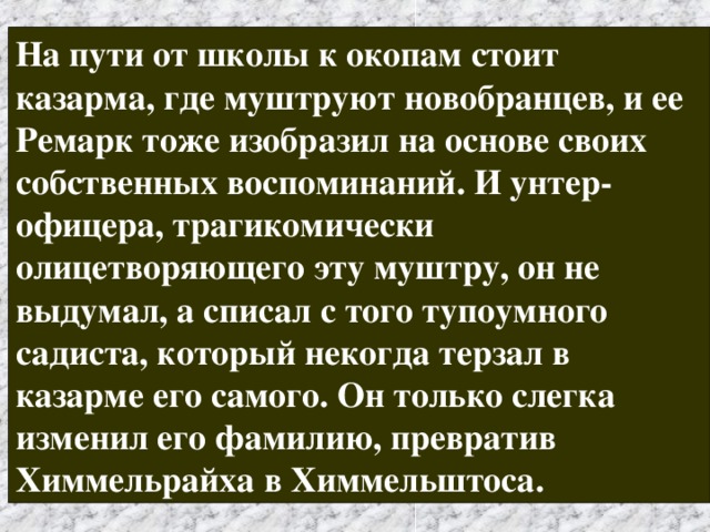 На пути от школы к окопам стоит казарма, где муштруют новобранцев, и ее Ремарк тоже изобразил на основе своих собственных воспоминаний. И унтер-офицера, трагикомически олицетворяющего эту муштру, он не выдумал, а списал с того тупоумного садиста, который некогда терзал в казарме его самого. Он только слегка изменил его фамилию, превратив Химмельрайха в Химмельштоса. 