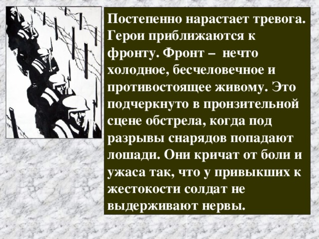 Постепенно нарастает тревога. Герои приближаются к фронту. Фронт – нечто холодное, бесчеловечное и противостоящее живому. Это подчеркнуто в пронзительной сцене обстрела, когда под разрывы снарядов попадают лошади. Они кричат от боли и ужаса так, что у привыкших к жестокости солдат не выдерживают нервы.  