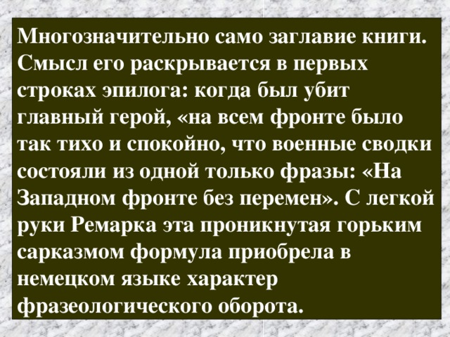 Многозначительно само заглавие книги. Смысл его раскрывается в первых строках эпилога: когда был убит главный герой, «на всем фронте было так тихо и спокойно, что военные сводки состояли из одной только фразы: «На Западном фронте без перемен». С легкой руки Ремарка эта проникнутая горьким сарказмом формула приобрела в немецком языке характер фразеологического оборота.  