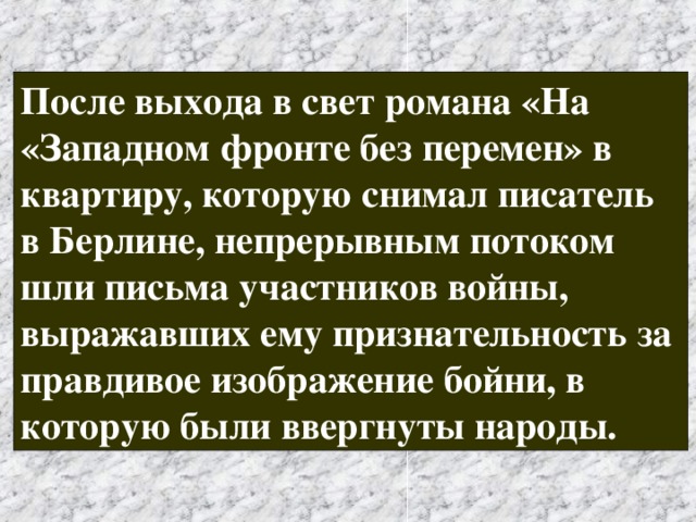 После выхода в свет романа «На «Западном фронте без перемен» в квартиру, которую снимал писатель в Берлине, непрерывным потоком шли письма участников войны, выражавших ему признательность за правдивое изображение бойни, в которую были ввергнуты народы. 