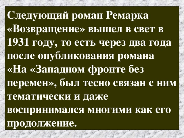 Следующий роман Ремарка «Возвращение» вышел в свет в 1931 году, то есть через два года после опубликования романа «На «Западном фронте без перемен», был тесно связан с ним тематически и даже воспринимался многими как его продолжение. 
