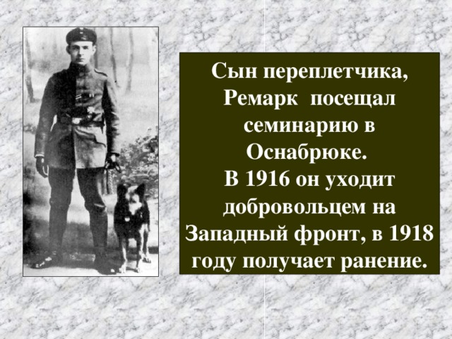 Сын переплетчика, Ремарк посещал семинарию в Оснабрюке. В 1916 он уходит добровольцем на Западный фронт, в 1918 году получает ранение. 