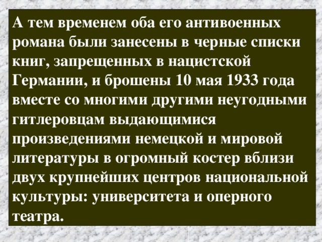 А тем временем оба его антивоенных романа были занесены в черные списки книг, запрещенных в нацистской Германии, и брошены 10 мая 1933 года вместе со многими другими неугодными гитлеровцам выдающимися произведениями немецкой и мировой литературы в огромный костер вблизи двух крупнейших центров национальной культуры: университета и оперного театра.  