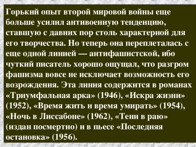 Горький опыт второй мировой войны еще больше усилил антивоенную тенденцию, ставшую с давних пор столь характерной для его творчества. Но теперь она переплеталась с еще одной линией — антифашистской, ибо чуткий писатель хорошо ощущал, что разгром фашизма вовсе не исключает возможность его возрождения. Эта линия содержится в романах «Триумфальная арка» (1946), «Искра жизни» (1952), «Время жить и время умирать» (1954), «Ночь в Лиссабоне» (1962), «Тени в раю» (издан посмертно) и в пьесе «Последняя остановка» (1956). 