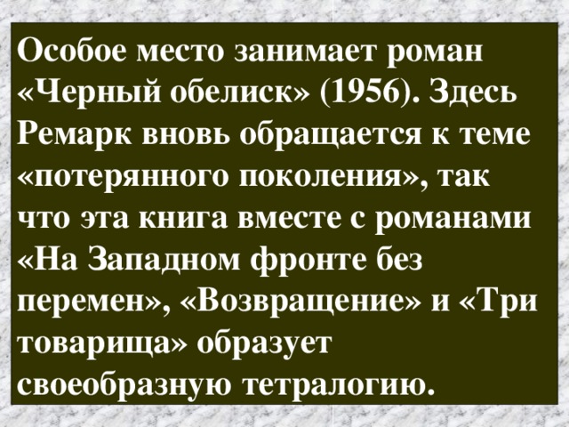 Особое место занимает роман «Черный обелиск» (1956). Здесь Ремарк вновь обращается к теме «потерянного поколения», так что эта книга вместе с романами «На Западном фронте без перемен», «Возвращение» и «Три товарища» образует своеобразную тетралогию. 