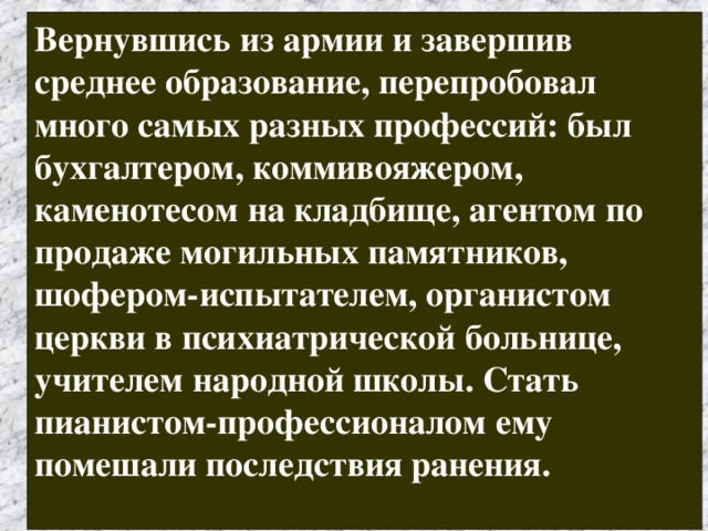 Вернувшись из армии и завершив среднее образование, перепробовал много самых разных профессий: был бухгалтером, коммивояжером, каменотесом на кладбище, агентом по продаже могильных памятников, шофером-испытателем, органистом церкви в психиатрической больнице, учителем народной школы. Стать пианистом-профессионалом ему помешали последствия ранения.  