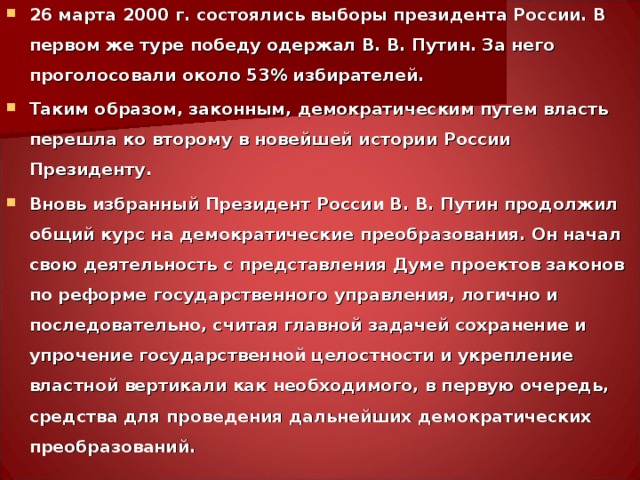 26 марта 2000 г. состоялись выборы президента России. В первом же туре победу одержал В. В. Путин. За него проголосовали около 53% избирателей. Таким образом, законным, демократическим путем власть перешла ко второму в новейшей истории России Президенту. Вновь избранный Президент России В. В. Путин продолжил общий курс на демократические преобразования. Он начал свою деятельность с представления Думе проектов законов по реформе государственного управления, логично и последовательно, считая главной задачей сохранение и упрочение государственной целостности и укрепление властной вертикали как необходимого, в первую очередь, средства для проведения дальнейших демократических преобразований.  