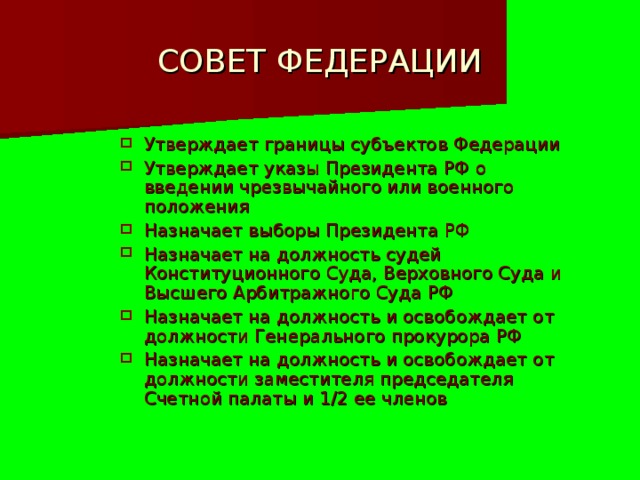 СОВЕТ ФЕДЕРАЦИИ Утверждает границы субъектов Федерации Утверждает указы Президента РФ о введении чрезвычайного или военного положения Назначает выборы Президента РФ Назначает на должность судей Конституционного Суда, Верховного Суда и Высшего Арбитражного Суда РФ Назначает на должность и освобождает от должности Генерального прокурора РФ Назначает на должность и освобождает от должности заместителя председателя Счетной палаты и 1/2 ее членов 