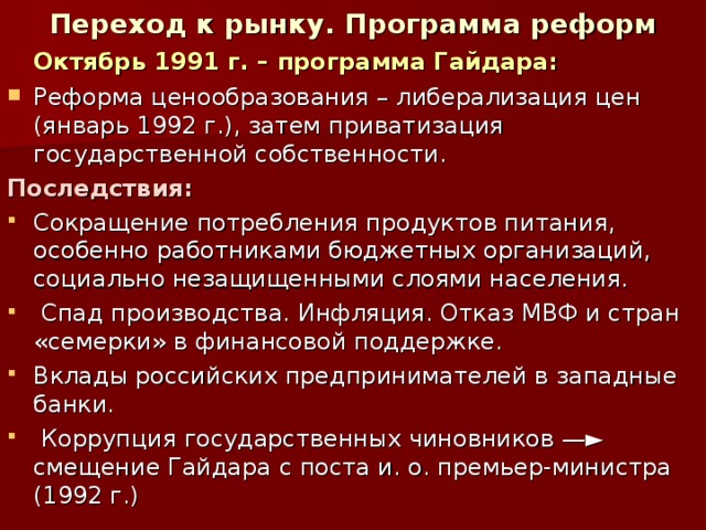 Переход к рынку. Программа реформ  Октябрь 1991 г. – программа Гайдара: Реформа ценообразования – либерализация цен (январь 1992 г.), затем приватизация государственной собственности. Последствия: Сокращение потребления продуктов питания, особенно работниками бюджетных организаций, социально незащищенными слоями населения.  Спад производства. Инфляция. Отказ МВФ и стран «семерки» в финансовой поддержке. Вклады российских предпринимателей в западные банки.  Коррупция государственных чиновников —► смещение Гайдара с поста и. о. премьер-министра (1992 г.) 