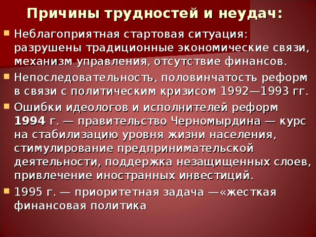 Причины трудностей и неудач: Неблагоприятная стартовая ситуация:  разрушены традиционные экономические связи, механизм управления, отсутствие финансов. Непоследовательность, половинчатость реформ в связи с политическим кризисом 1992—1993 гг. Ошибки идеологов и исполнителей реформ 1994 г. — правительство Черномырдина — курс на стабилизацию уровня жизни населения, стимулирование предпринимательской деятельности, поддержка незащищенных слоев, привлечение иностранных инвестиций. 1995 г. — приоритетная задача —«жесткая финансовая политика  