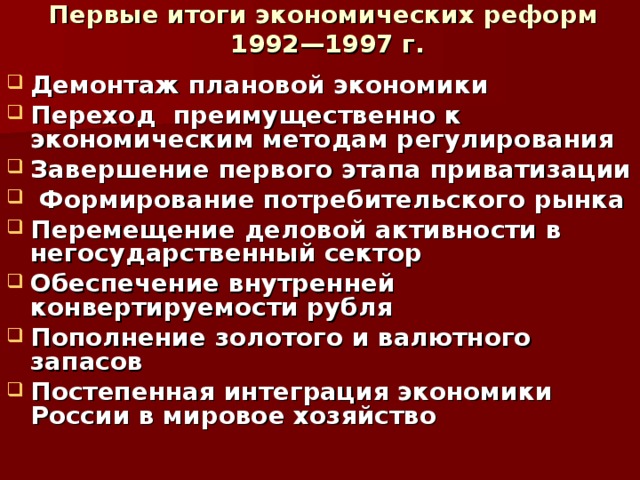 Первые итоги экономических реформ  1992—1997 г. Демонтаж плановой экономики Переход преимущественно к экономическим методам регулирования Завершение первого этапа приватизации  Формирование потребительского рынка Перемещение деловой активности в негосударственный сектор Обеспечение внутренней конвертируемости рубля Пополнение золотого и валютного запасов Постепенная интеграция экономики России в мировое хозяйство 