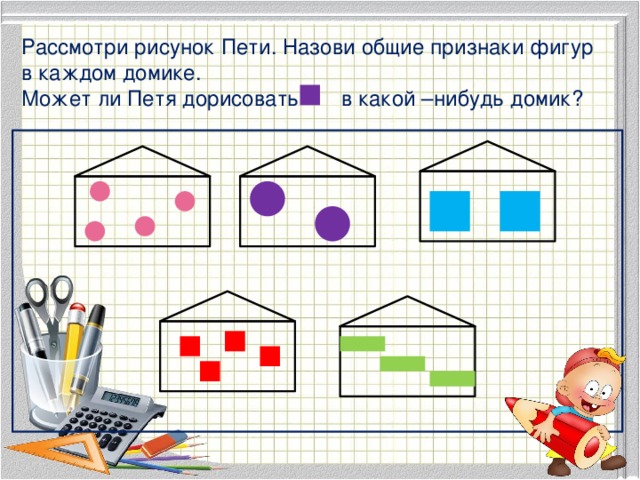 Рассмотри рисунок Пети. Назови общие признаки фигур в каждом домике. Может ли Петя дорисовать в какой –нибудь домик? 