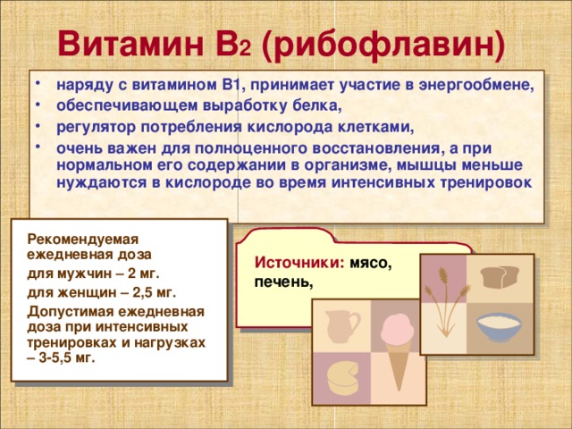 Витамин В 2 (рибофлавин) наряду с витамином В1, принимает участие в энергообмене, обеспечивающем выработку белка, регулятор потребления кислорода клетками, очень важен для полноценного восстановления, а при нормальном его содержании в организме, мышцы меньше нуждаются в кислороде во время интенсивных тренировок Рекомендуемая ежедневная доза для мужчин – 2 мг. для женщин – 2,5 мг. Допустимая ежедневная доза при интенсивных тренировках и нагрузках – 3-5,5 мг. Источники: мясо, печень, 