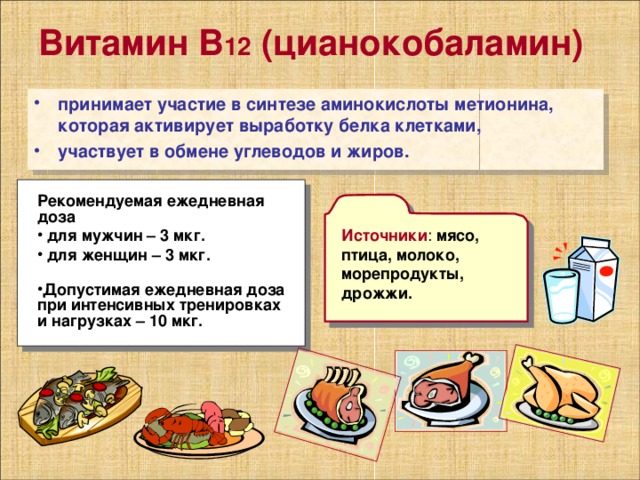 Витамин В 12 (цианокобаламин)  принимает участие в синтезе аминокислоты метионина, которая активирует выработку белка клетками, участвует в обмене углеводов и жиров. Рекомендуемая ежедневная доза  для мужчин – 3 мкг.  для женщин – 3 мкг.   Допустимая ежедневная доза при интенсивных тренировках и нагрузках – 10 мкг. Источники мясо, птица, молоко, морепродукты, дрожжи.   
