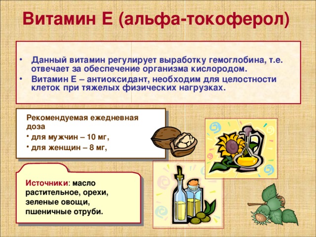Витамин Е (альфа-токоферол)   Данный витамин регулирует выработку гемоглобина, т.е. отвечает за обеспечение организма кислородом. Витамин Е – антиоксидант, необходим для целостности клеток при тяжелых физических нагрузках.   Рекомендуемая ежедневная доза  для мужчин – 10 мг,  для женщин – 8 мг, Источники масло растительное, орехи, зеленые овощи, пшеничные отруби. 