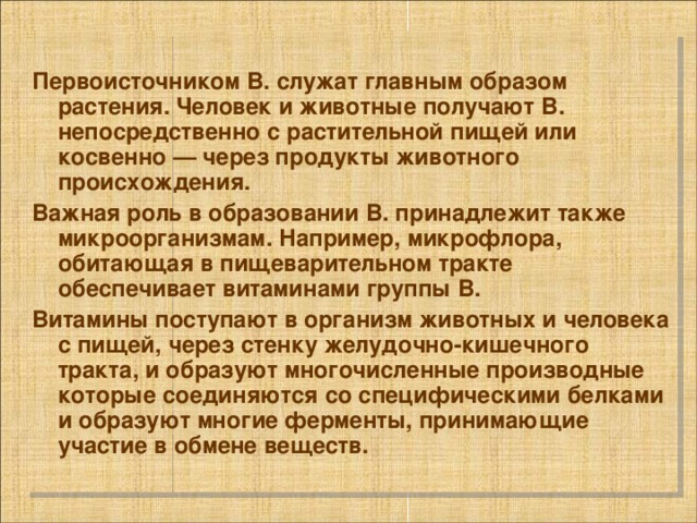  Первоисточником В. служат главным образом растения. Человек и животные получают В. непосредственно с растительной пищей или косвенно — через продукты животного происхождения. Важная роль в образовании В. принадлежит также микроорганизмам. Например, микрофлора, обитающая в пищеварительном тракте обеспечивает витаминами группы В. Витамины поступают в организм животных и человека с пищей, через стенку желудочно-кишечного тракта, и образуют многочисленные производные которые соединяются со специфическими белками и образуют многие ферменты, принимающие участие в обмене веществ. 