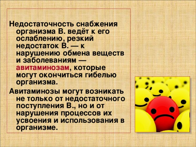 Недостаточность снабжения организма В. ведёт к его ослаблению, резкий недостаток В. — к нарушению обмена веществ и заболеваниям — авитаминозам , которые могут окончиться гибелью организма. Авитаминозы могут возникать не только от недостаточного поступления В., но и от нарушения процессов их усвоения и использования в организме. 