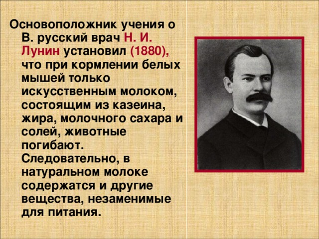 Основоположник учения о В. русский врач Н. И. Лунин установил (1880), что при кормлении белых мышей только искусственным молоком, состоящим из казеина, жира, молочного сахара и солей, животные погибают. Следовательно, в натуральном молоке содержатся и другие вещества, незаменимые для питания. 