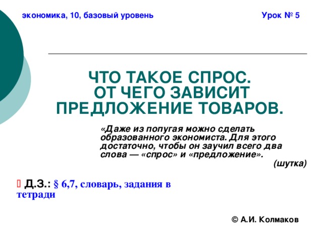 экономика, 10, базовый уровень Урок № 5 ЧТО ТАКОЕ СПРОС.  ОТ ЧЕГО ЗАВИСИТ ПРЕДЛОЖЕНИЕ ТОВАРОВ. «Даже из попугая можно сделать образованного экономиста. Для этого достаточно, чтобы он заучил всего два слова — «спрос» и «предложение». (шутка)   Д.З.:  § 6,7, словарь, задания в тетради ©  А.И. Колмаков 