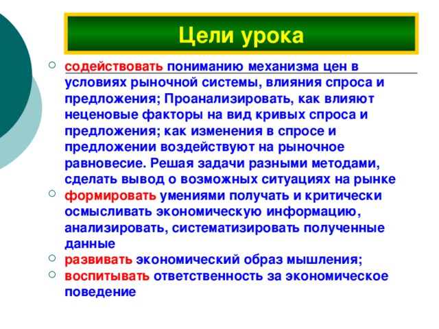Цели урока содействовать пониманию механизма цен в условиях рыночной системы, влияния спроса и предложения; Проанализировать, как влияют неценовые факторы на вид кривых спроса и предложения; как изменения в спросе и предложении воздействуют на рыночное равновесие. Решая задачи разными методами, сделать вывод о возможных ситуациях на рынке  формировать умениями получать и критически осмысливать экономическую информацию, анализировать, систематизировать полученные данные развивать экономический образ мышления; воспитывать ответственность за экономическое поведение 