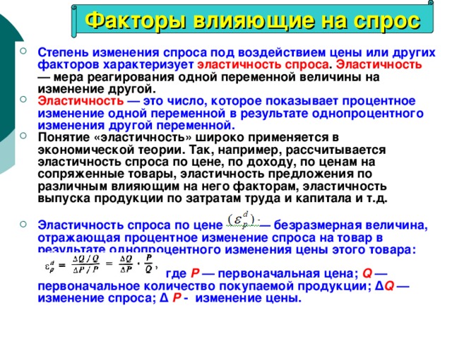 Факторы влияющие на спрос Степень изменения спроса под воздействием цены или других факторов характеризует  эластичность спроса . Эластичность — мера реагирования одной переменной величины на изменение другой. Эластичность — это число, которое показывает процентное изменение одной переменной в результате однопроцентного изменения другой переменной.  Понятие «эластичность» широко применяется в экономической теории. Так, например, рассчитывается эластичность спроса по цене, по доходу, по ценам на сопряженные товары, эластичность предложения по различным влияющим на него факторам, эластичность выпуска продукции по затратам труда и капитала и т.д.   Эластичность спроса по цене — безразмерная величина, отражающая процентное изменение спроса на товар в результате однопроцентного изменения цены этого товара:      где Р  — первоначальная цена; Q — первоначальное количество покупаемой продукции; ∆ Q — изменение спроса; ∆  Р - изменение цены. 