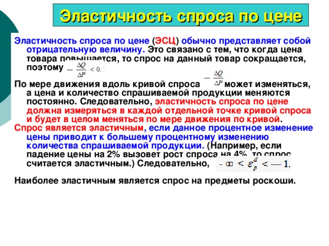 Эластичность спроса по цене Эластичность спроса по цене ( ЭСЦ ) обычно представляет собой отрицательную величину. Это связано с тем, что когда цена товара повышается, то спрос на данный товар сокращается, поэтому По мере движения вдоль кривой спроса    может изменяться, а цена и количество спрашиваемой продукции меняются постоянно. Следовательно, эластичность спроса по цене должна измеряться в каждой отдельной точке кривой спроса и будет в целом меняться по мере движения по кривой . Спрос является эластичным , если данное процентное изменение цены приводит к большему процентному изменению количества спрашиваемой продукции. (Например, если падение цены на 2% вызовет рост спроса на 4%, то спрос считается эластичным.) Следовательно,  Наиболее эластичным является спрос на предметы роскоши. 