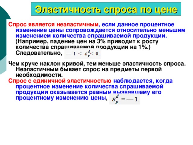 Эластичность спроса по цене Спрос является неэластичным , если данное процентное изменение цены сопровождается относительно меньшим изменением количества спрашиваемой продукции. (Например, падение цен на 3% приводит к росту количества спрашиваемой продукции на 1%.) Следовательно,    Чем круче наклон кривой, тем меньше эластичность спроса. Неэластичным бывает спрос на предметы первой необходимости. Спрос с единичной эластичностью наблюдается, когда процентное изменение количества спрашиваемой продукции оказывается равным вызвавшему его процентному изменению цены , 