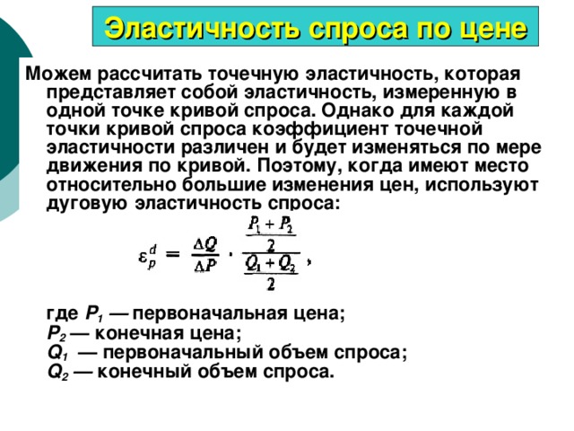 Эластичность спроса по цене Можем рассчитать точечную эластичность, которая представляет собой эластичность, измеренную в одной точке кривой спроса. Однако для каждой точки кривой спроса коэффициент точечной эластичности различен и будет изменяться по мере движения по кривой. Поэтому, когда имеют место относительно большие изменения цен, используют дуговую эластичность спроса:       где Р 1 — первоначальная цена;  Р 2  — конечная цена;  Q 1  — первоначальный объем спроса;  Q 2 — конечный объем спроса. 