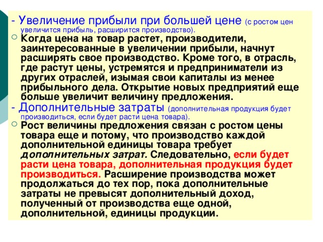 - Увеличение прибыли при большей цене (с ростом цен увеличится прибыль, расширится производство). Когда цена на товар растет, производители, заинтересованные в увеличении прибыли, начнут расширять свое производство. Кроме того, в отрасль, где растут цены, устремятся и предприниматели из других отраслей, изымая свои капиталы из менее прибыльного дела. Открытие новых предприятий еще больше увеличит величину предложения. - Дополнительные затраты (дополнительная продукция будет производиться, если будет расти цена товара). Рост величины предложения связан с ростом цены товара еще и потому, что производство каждой дополнительной единицы товара требует дополнительных затрат. Следовательно, если будет расти цена товара, дополнительная продукция будет производиться. Расширение производства может продолжаться до тех пор, пока дополнительные затраты не превысят дополнительный доход, полученный от производства еще одной, дополнительной, единицы продукции. 