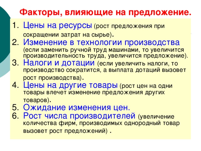 Факторы, влияющие на предложение. Цены на ресурсы (рост предложения при сокращении затрат на сырье) . Изменение в технологии производства  (если заменить ручной труд машинами, то увеличится производительность труда, увеличится предложение). Налоги и дотации  (если увеличить налоги, то производство сократится, а выплата дотаций вызовет рост производства) . Цены на другие товары (рост цен на одни товары влечет изменение предложения других товаров) . Ожидание изменения цен. Рост числа производителей  (увеличение количества фирм, производимых однородный товар вызовет рост предложений) . 