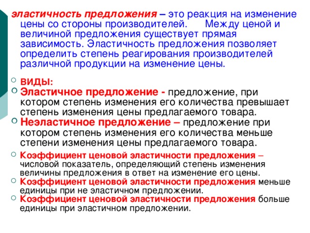 эластичность предложения   – это реакция на изменение цены со стороны производителей. Между ценой и величиной предложения существует прямая зависимость. Эластичность предложения позволяет определить степень реагирования производителей различной продукции на изменение цены. ВИДЫ:  Эластичное предложение -  предложение, при котором степень изменения его количества превышает степень изменения цены предлагаемого товара. Неэластичное предложение –  предложение при котором степень изменения его количества меньше степени изменения цены предлагаемого товара.  Коэффициент ценовой эластичности предложения – числовой показатель, определяющий степень изменения величины предложения в ответ на изменение его цены. Коэффициент ценовой эластичности предложения меньше единицы при не эластичном предложении. Коэффициент ценовой эластичности предложения больше единицы при эластичном предложении. 